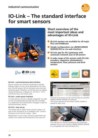 96
Short overview of the
most important ideas and
advantages of IO-Link
IO-Link = universal process data interface
IO-Link masters are universal input/output modules.
Different types of units can be operated on the same
port: IO-Link sensors, IO-Link actuators and units with
switching signal. Therefore, one IO-Link port can replace
several components: analogue (4...20 mA, 0...10 V)
and binary input and output cards.
IO-Link = smart sensor interface
In smart sensors, IO-Link is already integrated. So, data
can be exchanged bidirectionally with the controller,
e.g. diagnostics and maintenance messages or data for
remote parameter setting.
IO-Link = easy set-up
The easiest way to obtain sensor process values is as
easy as the connection to an analogue card. Connect
the sensor to the IO-Link master – done.
Replacement is just as easy. All sensor parameters are
stored in the master and transferred to the new unit.
Smart IO-Link sensors can be conveniently set using the
LINERECORDER SENSOR 4.0 software.
The sensor settings can be stored, copied, loaded or
cloned to other units.
The USB IO-Link interface establishes the connection
between IO-Link units and the LINERECORDER SENSOR.
It is compatible with most Windows PCs.
IO-Link masters are available for all major
PLCs and fieldbuses
Simple configuration via LINERECORDER
SENSOR (PC) or via web interface
IO-Link app for AS-i gateways with
automatic network scan of all sensors
A wide range of ifm sensors with IO-Link:
encoders, capacitive, photoelectric,
temperature, flow, pressure and level
sensors
IO-Link – The standard interface
for smart sensors
Industrial communication
 