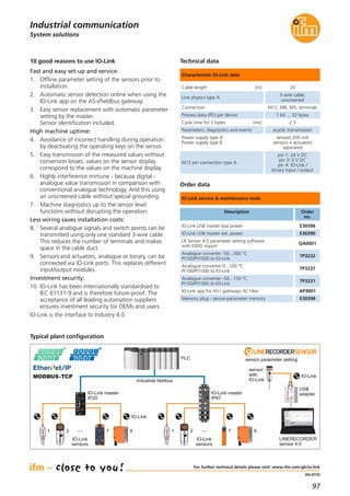 97
(04.2015)
System solutions
Industrial communication
For further technical details please visit: www.ifm.com/gb/io-link
10 good reasons to use IO-Link
Fast and easy set-up and service:
1. Offline parameter setting of the sensors prior to
installation.
2. Automatic sensor detection online when using the
IO-Link app on the AS-i/fieldbus gateway.
3. Easy sensor replacement with automatic parameter
setting by the master.
Sensor identification included.
High machine uptime:
4. Avoidance of incorrect handling during operation
by deactivating the operating keys on the sensor.
5. Easy transmission of the measured values without
conversion losses; values on the sensor display
correspond to the values on the machine display.
6. Highly interference immune - because digital -
analogue value transmission in comparison with
conventional analogue technology. And this using
an unscreened cable without special grounding.
7. Machine diagnostics up to the sensor level
functions without disrupting the operation.
Less wiring saves installation costs:
8. Several analogue signals and switch points can be
transmitted using only one standard 3-wire cable.
This reduces the number of terminals and makes
space in the cable duct.
9. Sensors and actuators, analogue or binary, can be
connected via IO-Link ports. This replaces different
input/output modules.
Investment security:
10. IO-Link has been internationally standardised to
IEC 61131-9 and is therefore future-proof. The
acceptance of all leading automation suppliers
ensures investment security for OEMs and users.
IO-Link is the interface to Industry 4.0.
Typical plant configuration
IO-Link master
IP20
IO-Link master
IP67
sensor parameter settingPLC
industrial fieldbus
LINERECORDER
sensor 4.0
MODBUS-TCP
IO-Link
sensors
···1 2 7 8
IO-Link
sensor
with
IO-Link
IO-Link
IO-Link
sensors
···1 2 7 8
USB
adapter
Order data
Technical data
IO-Link service & maintenance tools
Characteristic IO-Link data
IO-Link USB master low power E30396
IO-Link USB master ext. power E30390
LR Sensor 4.0 parameter setting software
with IODD import
QA0001
Analogue converter -50...300 °C
Pt100/Pt1000 to IO-Link
TP3232
Analogue converter 0...100 °C
Pt100/Pt1000 to IO-Link
TP3237
IO-Link app for AS-i gateways AC14xx AP3001
Analogue converter -50...150 °C
Pt100/Pt1000 to IO-Link
TP3231
Memory plug - sensor-parameter memory E30398
Cable length [m] 20
Line physics type A
3-wire cable,
unscreened
Connection M12, M8, M5, terminals
Process data (PD) per device 1 bit ... 32 bytes
Cycle time for 2 bytes [ms] 2.3
Parameters, diagnostics and events acyclic transmission
Power supply type A
Power supply type B
sensors 200 mA
sensors + actuators
separated
M12 pin connection type A
pin 1: 24 V DC
pin 3: 0 V DC
pin 4: IO-Link /
binary input / output
Description Order
no.
 