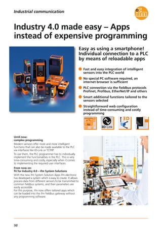 98
Easy as using a smartphone!
Individual connection to a PLC
by means of reloadable apps
Until now:
complex programming
Modern sensors offer more and more intelligent
functions that can also be made available to the PLC
via interfaces like IO-Link or TCP/IP.
To use them, the PLC programmer has to individually
implement the functionalities in the PLC. This is very
time-consuming and costly, especially when it comes
to implementing the required user interfaces.
From now on:
fit for Industry 4.0 – ifm System Solutions
With the new ifm System Solution Apps ifm electronic
has developed a system which is easy to create. It allows
process data from different sensors to be transmitted to
common fieldbus systems, and their parameters are
easily accessible.
For this purpose, ifm now offers tailored apps which
can be loaded into the ifm fieldbus gateway without
any programming software.
Fast and easy integration of intelligent
sensors into the PLC world
No special PC software required, an
internet browser is sufficient
PLC connection via the fieldbus protocols
Profinet, Profibus, EtherNet/IP and others
Smart additional functions tailored to the
sensors selected
Straightforward web configuration
instead of time-consuming and costly
programming
Industry 4.0 made easy – Apps
instead of expensive programming
Industrial communication
 