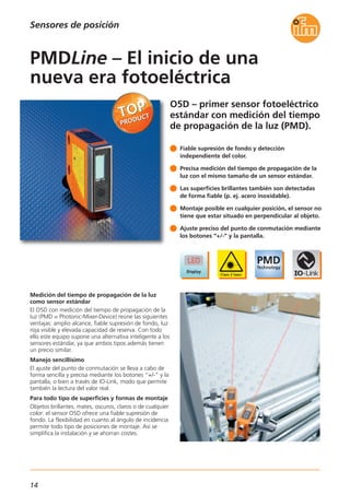 14
O5D – primer sensor fotoeléctrico
estándar con medición del tiempo
de propagación de la luz (PMD).
Medición del tiempo de propagación de la luz
como sensor estándar
El O5D con medición del tiempo de propagación de la
luz (PMD = Photonic-Mixer-Device) reúne las siguientes
ventajas: amplio alcance, fiable supresión de fondo, luz
roja visible y elevada capacidad de reserva. Con todo
ello este equipo supone una alternativa inteligente a los
sensores estándar, ya que ambos tipos además tienen
un precio similar.
Manejo sencillísimo
El ajuste del punto de conmutación se lleva a cabo de
forma sencilla y precisa mediante los botones “+/-” y la
pantalla, o bien a través de IO-Link, modo que permite
también la lectura del valor real.
Para todo tipo de superficies y formas de montaje
Objetos brillantes, mates, oscuros, claros o de cualquier
color: el sensor O5D ofrece una fiable supresión de
fondo. La flexibilidad en cuanto al ángulo de incidencia
permite todo tipo de posiciones de montaje. Así se
simplifica la instalación y se ahorran costes.
Fiable supresión de fondo y detección
independiente del color.
Precisa medición del tiempo de propagación de la
luz con el mismo tamaño de un sensor estándar.
Las superficies brillantes también son detectadas
de forma fiable (p. ej. acero inoxidable).
Montaje posible en cualquier posición, el sensor no
tiene que estar situado en perpendicular al objeto.
Ajuste preciso del punto de conmutación mediante
los botones “+/-” y la pantalla.
PMDLine – El inicio de una
nueva era fotoeléctrica
Sensores de posición
 