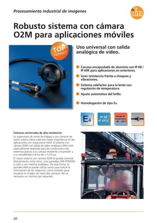20
Uso universal con salida
analógica de vídeo.
Cámaras universales de alta resistencia
La supervisión de zonas de trabajo y con cámaras de
visión trasera cobra cada vez mayor importancia en las
aplicaciones con maquinaria móvil. El sistema con
cámara O2M con salida de vídeo analógica (PAL) está
especialmente diseñado para las condiciones más
extremas gracias a su carcasa resistente a la presión y
a su sensibilidad a la luz de < 0,25 lux.
El nuevo sistema con cámara O2M se puede conectar
directamente, entre otros, a las pantallas HMI PDM360
a color y con interfaz analógica. De esta forma, la
pantalla HMI se puede utilizar tanto para indicar la
información de las máquinas, como también para
visualizar la imagen de hasta dos cámaras. No es
necesario un monitor por separado.
Carcasa encapsulada de aluminio con IP 68 /
IP 69K para aplicaciones en exteriores.
Gran resistencia frente a choques y
vibraciones.
Sistema calefactor para la lente con
regulación de temperatura.
Ajuste automático del brillo.
Homologación de tipo E4.
Robusto sistema con cámara
O2M para aplicaciones móviles
Procesamiento industrial de imágenes
 