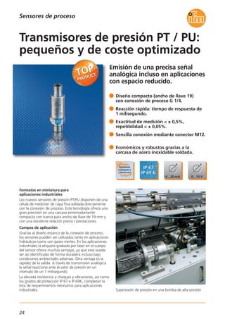 24
Emisión de una precisa señal
analógica incluso en aplicaciones
con espacio reducido.
Supervisión de presión en una bomba de alta presión
Formatos en miniatura para
aplicaciones industriales
Los nuevos sensores de presión PT/PU disponen de una
célula de medición de capa fina soldada directamente
con la conexión de proceso. Esta tecnología ofrece una
gran precisión en una carcasa extremadamente
compacta con tuerca para ancho de llave de 19 mm y
con una excelente relación precio / prestaciones.
Campos de aplicación
Gracias al diseño estanco de la conexión de proceso,
los sensores pueden ser utilizados tanto en aplicaciones
hidráulicas como con gases inertes. En las aplicaciones
industriales la etiqueta grabada por láser en el cuerpo
del sensor ofrece muchas ventajas, ya que este puede
ser así identificado de forma duradera incluso bajo
condiciones ambientales adversas. Otra ventaja es la
rapidez de la salida. A través de transmisión analógica
la señal reacciona ante el valor de presión en un
intervalo de un 1 milisegundo.
La elevada resistencia a choques y vibraciones, así como
los grados de protección IP 67 e IP 69K, completan la
lista de requerimientos necesarios para aplicaciones
industriales.
Diseño compacto (ancho de llave 19)
con conexión de proceso G 1/4.
Reacción rápida: tiempo de respuesta de
1 milisegundo.
Exactitud de medición < ± 0,5%,
repetibilidad < ± 0,05%.
Sencilla conexión mediante conector M12.
Económicos y robustos gracias a la
carcasa de acero inoxidable soldada.
Transmisores de presión PT / PU:
pequeños y de coste optimizado
Sensores de proceso
 