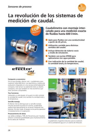 Caudalímetro con montaje inter-
calado para una medición exacta
de fluidos hasta 600 l/min.
Caudalímetro magneto-inductivo para la medición
de la cantidad de agua en un sistema de filtración.
Compacto y económico
ifm lo hace posible: efector mid – caudalímetro para
medición hasta 600 l/min, con electrónica y sistema de
evaluación integrados en una carcasa extremadamente
compacta. Este sensor no solamente tiene un diseño
compacto, sino que también es más económico que
otros sensores comparables.
Tres funciones
Utilizando un solo equipo, el usuario no solo controla
la cantidad de caudal, sino también la cantidad total y
la temperatura.
Sencillo manejo
El efector mid se distingue por su sencillo manejo
intuitivo durante la puesta en marcha, pudiéndose
realizar ésta directamente en el sensor mediante tres
botones. De este modo, el equipo se encuentra operativo
inmediatamente en la aplicación.
Procesamiento de datos
Las salidas analógica, TON, de frecuencia y por impulsos
ofrecen numerosas posibilidades para el procesamiento
de los datos de medición.
Apto para fluidos con una conductividad
a partir de 20 μS/cm.
Utilización variable para distintos
sentidos del caudal.
Incluye detección de tubería vacía
y modo de simulación.
También con juntas EPDM para
aplicaciones con agua potable.
Con indicación de la cantidad de caudal,
la cantidad total y la temperatura.
La revolución de los sistemas de
medición de caudal.
Sensores de proceso
26
 