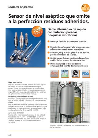 28
Fiable alternativa de rápida
conmutación para las
horquillas vibratorias.
El sensor de nivel LMT evita el funcionamiento en seco
de las bombas.
Nivel bajo control
La gama de productos LMT permite el control seguro
de niveles en tanques de almacenamiento y la
protección del funcionamiento en seco de bombas.
Con las diversas longitudes y conexiones de proceso
disponibles, los equipos pueden adaptarse a todo tipo
de aplicaciones y posiciones de montaje.
Un sensor para todos los fluidos
El sensor LMT se puede ajustar con prácticamente todo
tipo de fluidos líquidos y viscosos, así como material a
granel.
Gracias a las dos salidas de conmutación configurables
independientemente, es posible realizar la distinción de
dos fluidos. La parametrización se puede llevar a cabo
mediante la interfaz IO-Link y USB E30396.
Apto para alimentos
Gracias a los materiales de la carcasa de alta calidad,
tales como inox (1.4404 / 316L) o PEEK, el sensor
cumple con todos los requisitos de las zonas asépticas.
También dispone de las homologaciones EHEDG,
3A y FDA.
Montaje flexible, en cualquier posición.
Resistente a choques y vibraciones en una
robusta carcasa de acero inoxidable.
Sencillo „Plug & Play“ gracias a los ajustes
predeterminados de fábrica.
Distinción de fluidos mediante la configu-
ración de los puntos de conmutación.
Diseño aséptico con concepto de
estanqueidad exento de mantenimiento.
Sensor de nivel aséptico que omite
a la perfección residuos adheridos.
Sensores de proceso
 