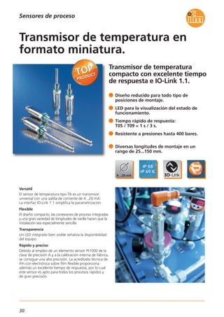 30
Sensores de proceso
Transmisor de temperatura
compacto con excelente tiempo
de respuesta e IO-Link 1.1.
Versátil
El sensor de temperatura tipo TA es un transmisor
universal con una salida de corriente de 4...20 mA.
La interfaz IO-Link 1.1 simplifica la parametrización.
Flexible
El diseño compacto, las conexiones de proceso integradas
y una gran variedad de longitudes de varilla hacen que la
instalación sea especialmente sencilla.
Transparencia
Un LED integrado bien visible señaliza la disponibilidad
del equipo.
Rápido y preciso
Debido al empleo de un elemento sensor Pt1000 de la
clase de precisión A y a la calibración interna de fábrica,
se consigue una alta precisión. La acreditada técnica de
ifm con electrónica sobre film flexible proporciona
además un excelente tiempo de respuesta, por lo cual
este sensor es apto para todos los procesos rápidos y
de gran precisión.
Diseño reducido para todo tipo de
posiciones de montaje.
LED para la visualización del estado de
funcionamiento.
Tiempo rápido de respuesta:
T05 / T09 = 1 s / 3 s.
Resistente a presiones hasta 400 bares.
Diversas longitudes de montaje en un
rango de 25...150 mm.
Transmisor de temperatura en
formato miniatura.
 