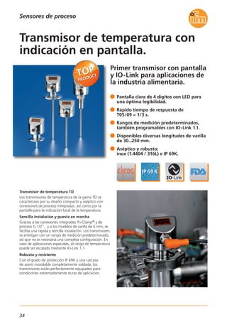 Sensores de proceso
Primer transmisor con pantalla
y IO-Link para aplicaciones de
la industria alimentaria.
Transmisor de temperatura TD
Los transmisores de temperatura de la gama TD se
caracterizan por su diseño compacto y aséptico con
conexiones de proceso integradas, así como por la
pantalla para la indicación local de la temperatura.
Sencilla instalación y puesta en marcha
Gracias a las conexiones integradas Tri-Clamp® y de
proceso G 1/2", y a los modelos de varilla de 6 mm, se
facilita una rápida y sencilla instalación. Los transmisores
se entregan con un rango de medición predeterminado,
así que no es necesaria una compleja configuración. En
caso de aplicaciones especiales, el rango de temperatura
puede ser escalado mediante IO-Link 1.1.
Robusto y resistente
Con el grado de protección IP 69K y una carcasa
de acero inoxidable completamente soldada, los
transmisores están perfectamente equipados para
condiciones extremadamente duras de aplicación.
Pantalla clara de 4 dígitos con LED para
una óptima legibilidad.
Rápido tiempo de respuesta de
T05/09 = 1/3 s.
Rangos de medición predeterminados,
también programables con IO-Link 1.1.
Disponibles diversas longitudes de varilla
de 30...250 mm.
Aséptico y robusto:
inox (1.4404 / 316L) e IP 69K.
Transmisor de temperatura con
indicación en pantalla.
34
 