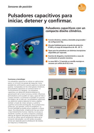 42
Pulsadores capacitivos con un
compacto diseño cilíndrico.
Funciones y tecnología
Los pulsadores capacitivos se utilizan en aplicaciones
para p. ej. el inicio o la parada de máquinas, como
pulsador de confirmación o para la apertura y cierre de
puertas. Comparados con los interruptores mecánicos,
los pulsadores capacitivos sin contacto tienen un
funcionamiento sin desgaste. Los pulsadores
capacitivos con detección dinámica detectan la
aproximación de la mano humana y omiten influencias
perturbadoras como pueden ser agua, capas de hielo o
cuerpos extraños. La activación es posible con guantes
de trabajo o de un solo uso. Los pulsadores capacitivos
con detección estática detectan la mano y objetos
también a través de cristal, siempre y cuando la
superficie activa esté amortiguada. Así se proporciona
protección, por ejemplo, contra el vandalismo. La
función biestable se puede activar mediante un breve
toque. Para desactivarla, simplemente hay que volver
a tocar brevemente el sensor. Además, la carcasa es
resistente a aceites, así como a impactos y arañazos,
además de disponer del grado de protección IP 69K.
Los LED se utilizan para la señalización óptica de la
activación del pulsador. Los LED verdes se pueden
activar por separado para la señalización de estados
de máquinas o instalaciones.
Función dinámica, estática y biestable programable /
de configuración fija.
Elevada fiabilidad gracias al grado de protección
IP 69K y al rango de temperatura de -40…85 °C.
Tapas para los pulsadores con distintas inscripciones
disponibles por separado.
Exentos de desgaste y mantenimiento a causa de
la activación sin presión mecánica.
La rosca M22 x 1,5 permite un sencillo montaje en
carcasas con orificio de Ø 22,5 mm.
Pulsadores capacitivos para
iniciar, detener y confirmar.
Sensores de posición
 