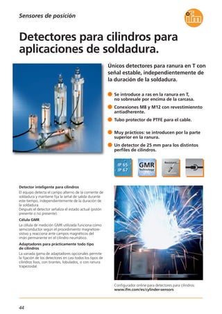 44
Únicos detectores para ranura en T con
señal estable, independientemente de
la duración de la soldadura.
Configurador online para detectores para cilindros:
www.ifm.com/es/cylinder-sensors
Detector inteligente para cilindros
El equipo detecta el campo alterno de la corriente de
soldadura y mantiene fija la señal de salida durante
este tiempo, independientemente de la duración de
la soldadura.
Después el detector señaliza el estado actual (pistón
presente o no presente).
Célula GMR
La célula de medición GMR utilizada funciona como
semiconductor según el procedimiento magnetore-
sistivo y reacciona ante campos magnéticos del
imán permanente en el cilindro neumático.
Adaptadores para prácticamente todo tipo
de cilindros
La variada gama de adaptadores opcionales permite
la fijación de los detectores en casi todos los tipos de
cilindros lisos, con tirantes, lobulados, o con ranura
trapezoidal.
Se introduce a ras en la ranura en T,
no sobresale por encima de la carcasa.
Conexiones M8 y M12 con revestimiennto
antiadherente.
Tubo protector de PTFE para el cable.
Muy prácticos: se introducen por la parte
superior en la ranura.
Un detector de 25 mm para los distintos
perfiles de cilindros.
Detectores para cilindros para
aplicaciones de soldadura.
Sensores de posición
 