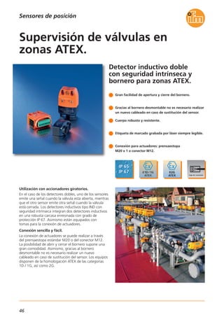 46
Detector inductivo doble
con seguridad intrínseca y
bornero para zonas ATEX.
Utilización con accionadores giratorios.
En el caso de los detectores dobles, uno de los sensores
emite una señal cuando la válvula está abierta, mientras
que el otro sensor emite otra señal cuando la válvula
está cerrada. Los detectores inductivos tipo IND con
seguridad intrínseca integran dos detectores inductivos
en una robusta carcasa enresinada con grado de
protección IP 67. Asimismo están equipados con
tomas para la conexión de actuadores.
Conexión sencilla y fácil.
La conexión de actuadores se puede realizar a través
del prensaestopa estándar M20 o del conector M12.
La posibilidad de abrir y cerrar el bornero supone una
gran comodidad. Asimismo, gracias al bornero
desmontable no es necesario realizar un nuevo
cableado en caso de sustitución del sensor. Los equipos
disponen de la homologación ATEX de las categorías
1D / 1G, así como 2G.
Gran facilidad de apertura y cierre del bornero.
Gracias al bornero desmontable no es necesario realizar
un nuevo cableado en caso de sustitución del sensor.
Cuerpo robusto y resistente.
Etiqueta de marcado grabada por láser siempre legible.
Conexión para actuadores: prensaestopa
M20 x 1 o conector M12.
Supervisión de válvulas en
zonas ATEX.
Sensores de posición
 