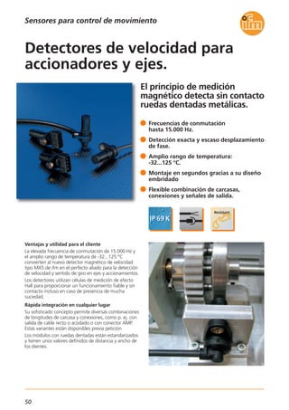 50
El principio de medición
magnético detecta sin contacto
ruedas dentadas metálicas.
Ventajas y utilidad para el cliente
La elevada frecuencia de conmutación de 15.000 Hz y
el amplio rango de temperatura de -32...125 °C
convierten al nuevo detector magnético de velocidad
tipo MX5 de ifm en el perfecto aliado para la detección
de velocidad y sentido de giro en ejes y accionamientos.
Los detectores utilizan células de medición de efecto
Hall para proporcionar un funcionamiento fiable y sin
contacto incluso en caso de presencia de mucha
suciedad.
Rápida integración en cualquier lugar
Su sofisticado concepto permite diversas combinaciones
de longitudes de carcasa y conexiones, como p. ej. con
salida de cable recto o acodado o con conector AMP.
Estas variantes están disponibles previa petición.
Los módulos con ruedas dentadas están estandarizados
y tienen unos valores definidos de distancia y ancho de
los dientes.
Frecuencias de conmutación
hasta 15.000 Hz.
Detección exacta y escaso desplazamiento
de fase.
Amplio rango de temperatura:
-32...125 °C.
Montaje en segundos gracias a su diseño
embridado
Flexible combinación de carcasas,
conexiones y señales de salida.
Detectores de velocidad para
accionadores y ejes.
Sensores para control de movimiento
 
