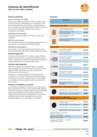 71
04.2014
RFID 125 kHz / RFID 13,56 MHz
Diversas interfaces
Nuevo: DTE104 con TCP/IP
Esta nueva unidad de evaluación RFID es ideal para la
conexión directa a ordenadores, PC industriales o PLC
que no dispongan de una conexión estandarizada al
bus de campo. A través del protocolo TCP/IP el usuario
tiene acceso a todas las antenas, los sensores y
actuadores conectados.
DTE100 con Profibus DP
Unidad de evaluación RFID con interfaz Profibus-DP
integrada
DTE101 con Profinet
Esta unidad de evaluación está dirigida especialmente a
los clientes con sistema de control de Siemens.
DTE102 con EtherNet/IP
Esta versión ha sido optimizada para los sistemas de
control de las empresas Electric o Rockwell Automation.
Sencilla integración
El acceso a los datos del TAG se lleva a cabo de forma
rápida y sencilla, tanto a través de los bloques funcio-
nales incluidos como también directamente mediante la
imagen del proceso en el sistema de control.
Servidor web integrado
Todas las unidades de evaluación llevan un servidor
web integrado. El usuario inicia sesión a través de una
dirección HTTP donde tiene acceso completo a la
configuración de los equipos.
Ventajas: la unidad de evaluación no necesita estar
conectada a un bus de campo para la parametrización
ni tampoco es necesario que ya exista un controlador
en la instalación. Así es posible realizar pruebas antes
del montaje.
Antenas, E/S digitales y sensores
Las unidades de evaluación disponen de cuatro tomas
para la conexión de hasta cuatro antenas RFID. Alterna-
tivamente también se pueden utilizar las entradas libres
de las antenas RFID para el control de salidas o el
registro de señales de entrada digitales. En cada toma
utilizada como entrada se pueden conectar dos
sensores digitales, y en cada salida, un actuador.
Sistemas de identificación
Descripción N° de
pedido
DTE102
Unidad de evaluación RFID,
interfaz Ethernet/IP
DTE104
Unidad de evaluación RFID,
interfaz EtherNet TCP/IP
DTE101
Unidad de evaluación RFID,
interfaz Profinet
ANT512Antena RFID 125 KHz
ANT513
Antena RFID 13,56 MHz,
ISO 15693
E80360Tag/30X2.5/05 – 125 KHz 256 bits
E80361Tag/30X2.5/05 – 125 KHz 2048 bits
E80370
Tag/30X2.8/03–13,56 MHz
16 Kbits– FRAM
E80371Tag/30X2.5/06 – 13,56 MHz 896 bits
E80377Tag/R20X2.5/06 – 13,56 MHz, 896 bits
Unidad de evaluación RFID
Antenas RFID
Productos
DTE100
Unidad de evaluación RFID,
interfaz Profibus-DP
Etiquetas electrónicas RFID (tag) para ANT512
ANT410
Antena RFID 13,56 MHz,
tipo M12, enrasable
ANT430
Antena RFID 13,56 MHz,
tipo M30, enrasable
ANT411
Antena RFID 13,56 MHz,
tipo M12, no enrasable
ANT431
Antena RFID 13,56 MHz,
tipo M30, no enrasable
E80380Tag/30X2.8/03 – 13,56 MHz, 64 Kbits
E80381
Tag/4.35X3.6/03 – 13,56 MHz,
896 bits, 10 unidades
E80382
Tag/etiqueta 65X30/03 – 13,56 MHz,
896 bits, 500 unidades
E80379
Tag/etiqueta 80X50/03 – 13,56 MHz,
896 bits, 500 unidades
Etiquetas electrónicas RFID para
ANT513, ANT410, ANT411, ANT430, ANT431
NOVEDADES
Para más datos técnicos visite nuestra página web: www.ifm.com
 