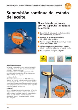80
Sistemas para mantenimiento preventivo condicional de máquinas
El medidor de partículas
LDP100 supervisa la suciedad
de aceites.
Detección de impurezas
El LDP100 supervisa el grado de pureza y el nivel de
suciedad de fluidos líquidos, especialmente aceites
minerales, ésteres y bioaceites.
La memoria integrada de datos permite el análisis
durante un amplio periodo de tiempo. La pantalla
LCD muestra la clase de pureza.
Funcionamiento
El contador óptico de partículas LDP100 funciona
según el principio de absorción de luz. En la célula de
medición a través de la cual pasa el fluido se detecta
mediante un fotodiodo la intensidad de luz modificada
mediante partículas. La calibración se realiza según las
especificaciones de la ISO 11943.
Conexión
Para la integración en el circuito del fluido, el LDP100
dispone de dos conectores Minimess a través de los
cuales se puede montar el equipo en una derivación,
la cual es utilizada como circuito secundario.
La conexión eléctrica se realiza mediante conector
M12 de 8 polos.
Supervisión de la tendencia mediante el análisis
de la concentración de partículas.
Indicación de la clase de pureza según
ISO 4406:99 o SAE AS4059E.
Robusto cuerpo moldeado de aluminio, se puede
utilizar hasta con 420 bares.
Pantalla gráfica de gran luminosidad, manejo
intuitivo mediante los botones en la parte frontal.
Bus CAN, salidas analógicas y digitales
Supervisión continua del estado
del aceite.
 