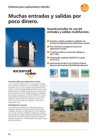 82
SmartController XL con 64
entradas y salidas multifunción.
SmartController para aplicaciones móviles
Con el SmartController XL, ifm ha respondido al deseo
de los clientes de disponer de un controlador compacto y
económico que, aun así, sea apto para las aplicaciones
móviles. Con 64 entradas/salidas es idóneo como contro-
lador principal en máquinas pequeñas o en aplicaciones
para el procesamiento de señales analógicas y digitales
de sensores y actuadores. El SmartController XL ha sido
desarrollado especialmente conforme a las normativas
vigentes y sobre la base de la experiencia de muchos
años, con el fin de poder ser utilizado en vehículos y
maquinaria móvil.
Flexibilidad de conexión
La conexión de los módulos a través del potente bus
CAN para aplicaciones móviles mediante el protocolo
CANopen, permite una rápida ejecución de las aplicacio-
nes. Las tres interfaces CANopen integradas se emplean
para la potente y flexible ampliación del sistema con otros
módulos de control o de E/S. El sencillo intercambio de
datos de motores SAE J 1939 también tiene lugar a través
de estas interfaces.
Entradas y salidas analógicas y digitales con
función de diagnóstico para aplicaciones móviles.
Para funciones complejas de control en
aplicaciones móviles.
3 interfaces CAN con protocolo CANopen y
SAE J 1939.
Programable mediante CODESYS 2.3 según
IEC 61131-3.
Autorización de tipo E1 de la Oficina Federal
Alemana del Automóvil (Kraftfahrbundesamt).
Muchas entradas y salidas por
poco dinero.
Sistemas para aplicaciones móviles
 