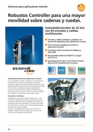 84
ExtendedController de 32 bits
con 64 entradas y salidas
multifunción.
ExtendedController para aplicaciones móviles
Los controladores móviles satisfacen las exigencias de
las electrónicas modernas. El elevado número de
entradas y salidas hace posible el procesamiento simul-
táneo de señales del sensor y funciones proporcionales.
El Controller ha sido desarrollado especialmente
conforme a las normativas vigentes y sobre la base
de la experiencia de muchos años, con el fin de poder
ser utilizado en maquinaria y vehículos móviles.
Conexión e interfaces
Aparte de las entradas y salidas multifunción, cada
uno de los módulos de control está dotado de cinco
interfaces CAN. Éstas son compatibles con todos los
protocolos de bus importantes y con distintos valores
de transmisión, así como con el intercambio de datos
transparente y preprocesado.
Gracias a la programación según IEC 61131-3 se
pueden integrar fácilmente todas las funciones de
control en el programa de aplicación.
Entradas y salidas analógicas y digitales con
función de diagnóstico para aplicaciones móviles.
Para funciones complejas de control en
aplicaciones móviles.
5 interfaces CAN con protocolo CANopen y
SAE J1939.
Programable mediante CODESYS 2.3 según
IEC 61131-3.
Homologación de tipo E1 de la Oficina Federal
Alemana de Transportes por Carretera.
Robustos Controller para una mayor
movilidad sobre cadenas y ruedas.
Sistemas para aplicaciones móviles
 