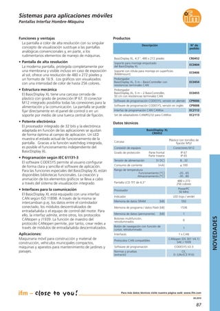 87
04.2014
Pantallas Interfaz Hombre-Máquina
Descripción N° de
pedido
BasicDisplay XL, 4,3“, 480 x 272 píxeles CR0452
Soporte para montaje empotrado
del BasicDisplay XL
EC0404
Soporte con rótula para montaje en superficies
(RAMmount)
EC0406
Prolongador
BasicDisplay XL, 5 m – BasicController con
resistencias terminales CAN
EC0454
Prolongador
BasicDisplay XL, 5 m – 2 BasicController,
50 cm con resistencias terminales CAN
EC0455
Software de programación CODESYS, versión en alemán CP9006
Software de programación CODESYS, versión en inglés CP9008
Interfaz de programación CAN CANfox EC2112
Set de adaptadores CAN/RS232 para CANfox EC2113
Datos técnicos
BasicDisplay XL
CR0452
Productos
Carcasa
Plástico con tornillos de
fijación M52
Conexión de equipos Conectores M12
Grado de protección Parte frontal
Parte trasera
IP 67
IP 65
Tensión de alimentación [V DC] 8...32
Funciones y ventajas
La pantalla a color de alta resolución con su singular
concepto de visualización sustituye a las pantallas
analógicas convencionales y, en parte, a los
rudimentarios elementos de manejo de máquinas.
• Pantalla de alta resolución
La moderna pantalla, protegida completamente por
una membrana y visible incluso en caso de exposición
al sol, ofrece una resolución de 480 x 272 píxeles y
un formato de 16:9. Los gráficos son visualizados
con una intensidad de color de hasta 256 colores.
• Estructura mecánica
El BasicDisplay XL tiene una carcasa cerrada de
plástico con grado de protección IP 67. El conector
M12 integrado posibilita todas las conexiones para la
alimentación y la comunicación. La pantalla se puede
fijar directamente en el panel de control o en un
soporte por medio de una tuerca central de fijación.
• Potente electrónica
El procesador integrado de 32 bits y la electrónica
adaptada en función de las aplicaciones se ajustan
de forma óptima al campo de aplicación. Un LED
muestra el estado actual de funcionamiento de la
pantalla. Gracias a la función watchdog integrada,
es posible el funcionamiento independiente del
BasicDisplay XL.
• Programación según IEC 61131-3
El software CODESYS permite al usuario configurar
de forma clara y sencilla el software de aplicación.
Para las funciones especiales del BasicDisplay XL están
disponibles bibliotecas funcionales. La creación y
animación de los elementos gráficos se lleva a cabo
a través del sistema de visualización integrado.
• Interfaces para la comunicación
El BasicDisplay XL está equipado con una interfaz
CAN según ISO 11898. A través de la misma se
intercambian p.ej. los datos entre el controlador
conectado, los módulos descentralizados de
entrada/salida o el equipo de control del motor. Para
ello, la interfaz admite, entre otros, los protocolos
CANopen y J1939. La función de maestro del
protocolo CANopen permite, por tanto, crear redes a
través de módulos de entrada/salida descentralizados.
Aplicaciones:
Maquinaria móvil para construcción y material de
construcción, vehículos municipales compactos,
máquinas y aparatos para mantenimiento de jardines y
paisajes.
Consumo de corriente [mA] ≤ 100
Rango de temperatura
Funcionamiento [°C]
Almacenamiento [°C]
-20...65
-30...80
Pantalla LCD TFT de 4,3“
480 x 272
256 colores
Procesador
PowerPC
50 MHz
Indicador LED (rojo / verde)
Memoria de datos SRAM [kB] 592
Memoria de programa / datos Flash [kB] 1536
Memoria de datos (permanente) [kB] 1
Botones multifunción,
retroiluminados
6
Botón de navegación con función de
cursor, retroiluminado
1
Interfaces 1 x CAN
Protocolos CAN compatibles
CANopen (DS 301 V4.1)
SAE J 1939
Software de programación CODESYS V2.3
Normas y pruebas
(extracto)
CE,
E1 (UN-ECE R10)
Sistemas para aplicaciones móviles
NOVEDADES
Para más datos técnicos visite nuestra página web: www.ifm.com
 