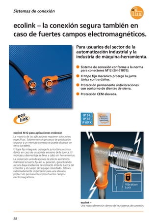 88
Para usuarios del sector de la
automatización industrial y la
industria de máquina-herramienta.
ecolink –
Una nueva dimensión dentro de los sistemas de conexión.
ecolink M12 para aplicaciones estándar
La mayoría de las aplicaciones requieren soluciones
específicas. Solamente con procesos de producción
seguros y un montaje correcto se puede alcanzar un
éxito duradero.
El tope fijo integrado protege la junta tórica contra
daños en caso de un apriete excesivo de la tuerca. El
montaje y desmontaje se lleva a cabo sin herramientas.
La protección antivibraciones de efecto asimétrico
mantiene la tuerca fija en su posición, garantizando
así una baja resistencia de contacto entre la tuerca del
conector y el cuerpo del equipo conectado. Esto es
extremadamente importante para una elevada
protección permanente contra fuertes campos
electromagnéticos.
Sistema de conexión conforme a la norma
para conectores M12 (EN 61076).
El tope fijo mecánico protege la junta
tórica contra daños.
Protección permanente antivibraciones
con contorno de dientes de sierra.
Protección CEM elevada.
ecolink – la conexión segura también en
caso de fuertes campos electromagnéticos.
Sistemas de conexión
 