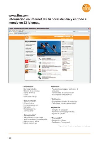 90
* Algunas ofertas de información son específicas para determinados países.
www.ifm.com
Información en Internet las 24 horas del día y en todo el
mundo en 23 idiomas.
• Información
- Nuevos productos
- Noticias de la empresa
- Fechas de ferias
- Sedes
- Ofertas de trabajo
• Documentación
- Fichas técnicas
- Instrucciones de uso
- Manuales
- Homologaciones
- Archivos CAD
• Comunicación*
- Solicitud de documentación
- Servicio de devolución de llamadas
- Asesoramiento online
- Boletín de noticias
• Selección
- Ayudas interactivas para la selección de
productos
- Herramientas de configuración
- Búsqueda de fichas técnicas
• Animación
- Animaciones virtuales de productos
- Flash-Movie (secuencias de vídeo)
• Aplicación
- Ejemplos de aplicación
- Recomendaciones de productos
- Ayudas de cálculo
• Transacción*
- Tramitación e-Shop
- Catálogos e-Procurement
 