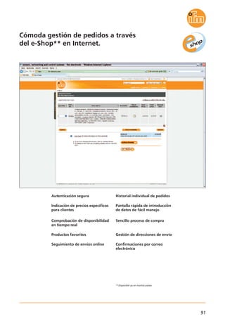 91
Cómoda gestión de pedidos a través
del e-Shop** en Internet.
Autenticación segura
Indicación de precios específicos
para clientes
Comprobación de disponibilidad
en tiempo real
Productos favoritos
Seguimiento de envíos online
Historial individual de pedidos
Pantalla rápida de introducción
de datos de fácil manejo
Sencillo proceso de compra
Gestión de direcciones de envío
Confirmaciones por correo
electrónico
**Disponible ya en muchos países.
 