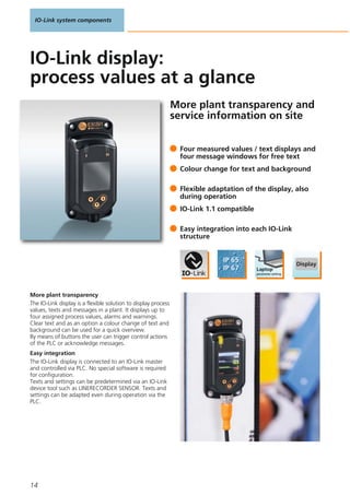 IO-Link system components
14
More plant transparency and
service information on site
More plant transparency
The IO-Link display is a flexible solution to display process
values, texts and messages in a plant. It displays up to
four assigned process values, alarms and warnings.
Clear text and as an option a colour change of text and
background can be used for a quick overview.
By means of buttons the user can trigger control actions
of the PLC or acknowledge messages.
Easy integration
The IO-Link display is connected to an IO-Link master
and controlled via PLC. No special software is required
for configuration.
Texts and settings can be predetermined via an IO-Link
device tool such as LINERECORDER SENSOR. Texts and
settings can be adapted even during operation via the
PLC.
Four measured values / text displays and
four message windows for free text
Colour change for text and background
Flexible adaptation of the display, also
during operation
IO-Link 1.1 compatible
Easy integration into each IO-Link
structure
IO-Link display:
process values at a glance
 