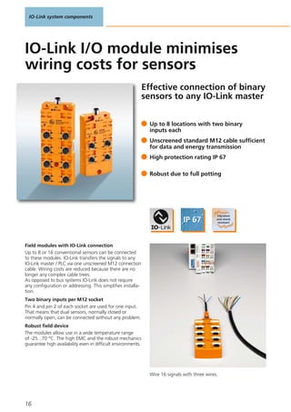 IO-Link system components
16
Effective connection of binary
sensors to any IO-Link master
Field modules with IO-Link connection
Up to 8 or 16 conventional sensors can be connected
to these modules. IO-Link transfers the signals to any
IO-Link master / PLC via one unscreened M12 connection
cable. Wiring costs are reduced because there are no
longer any complex cable trees.
As opposed to bus systems IO-Link does not require
any configuration or addressing. This simplifies installa-
tion.
Two binary inputs per M12 socket
Pin 4 and pin 2 of each socket are used for one input.
That means that dual sensors, normally closed or
normally open, can be connected without any problem.
Robust field device
The modules allow use in a wide temperature range
of -25...70 °C. The high EMC and the robust mechanics
guarantee high availability even in difficult environments.
Up to 8 locations with two binary
inputs each
Unscreened standard M12 cable sufficient
for data and energy transmission
High protection rating IP 67
Robust due to full potting
IO-Link I/O module minimises
wiring costs for sensors
Wire 16 signals with three wires.
 