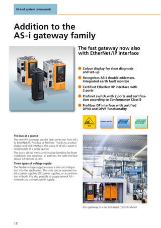 IO-Link system components
18
AS-i gateway in a decentralised control cabinet
The fast gateway now also
with EtherNet/IP interface
The bus at a glance
The new ifm gateways are the fast connection from AS-i
to EtherNet/IP, Profibus or Profinet. Thanks to a colour
display and web interface, the status of all AS-i slaves is
recognizable at a single glance.
The quick set-up menu and intuitive handling facilitate
installation and diagnosis. In addition, the web interface
allows full remote access.
Three types of voltage supply
The flexible voltage supply ensures a low-cost integra-
tion into the application. The units can be operated via
AS-i power supplies, DC power supplies, or a combina-
tion of both. It is also possible to supply several AS-i
networks via a single power supply.
Colour display for clear diagnosis
and set-up
Recognises AS-i double addresses.
Integrated earth fault monitor
Certified EtherNet/IP interface with
2 ports
Profinet switch with 2 ports and certifica-
tion according to Conformance Class B
Profibus DP interface with certified
DPV0 and DPV1 functionality
Addition to the
AS-i gateway family
 