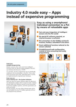 IO-Link system components
20
Easy as using a smartphone!
Individual connection to a PLC
by means of reloadable apps
Until now:
complex programming
Modern sensors offer more and more intelligent
functions that can also be made available to the PLC
via interfaces like IO-Link or TCP/IP.
To use them, the PLC programmer has to individually
implement the functionalities in the PLC. This is very
time-consuming and costly, especially when it comes
to implementing the required user interfaces.
From now on:
fit for Industry 4.0 – ifm System Solutions
With the new ifm System Solution Apps ifm electronic
has developed a system which is easy to create. It allows
process data from different sensors to be transmitted
to common fieldbus systems, and their parameters are
easily accessible.
For this purpose, ifm now offers tailored apps which
can be loaded into the ifm fieldbus gateway without
any programming software.
Fast and easy integration of intelligent
sensors into the PLC world
No special PC software required, an
internet browser is sufficient
PLC connection via the fieldbus protocols
Profinet, Profibus, EtherNet/IP and others
Smart additional functions tailored to the
sensors selected
Straightforward web configuration
instead of time-consuming and costly
programming
Industry 4.0 made easy – Apps
instead of expensive programming
 