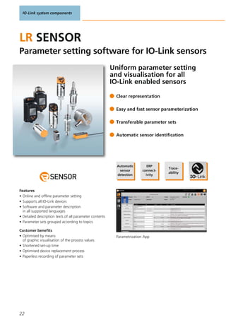 IO-Link system components
22
Uniform parameter setting
and visualisation for all
IO-Link enabled sensors
Parametrization App
Clear representation
Easy and fast sensor parameterization
Transferable parameter sets
Automatic sensor identification
LR SENSOR
Parameter setting software for IO-Link sensors
Features
• Online and offline parameter setting
• Supports all IO-Link devices
• Software and parameter description
in all supported languages
• Detailed description texts of all parameter contents
• Parameter sets grouped according to topics
Customer benefits
• Optimised by means
of graphic visualisation of the process values
• Shortened set-up time
• Optimised device replacement process
• Paperless recording of parameter sets
Automatic
sensor
detection
ERP
connect-
ivity
Trace-
ability
 