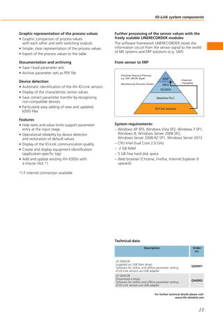 IO-Link system components
23
For further technical details please visit:
www.ifm-datalink.com
From sensor to ERP
Further processing of the sensor values with the
freely scalable LINERECORDER modules
The software framework LINERECORDER closes the
information circuit from the sensor signal to the world
of ME systems and ERP solutions (e.g. SAP).
Graphic representation of the process values
• Graphic comparison of process values
with each other and with switching outputs
• Simple, clear representation of the process values
• Export of the process values to the table
Documentation and archiving
• Save / load parameter sets
• Archive parameter sets as PDF file
Device detection
• Automatic identification of the ifm IO-Link sensors
• Display of the characteristic sensor values
• Save correct parameter transfer by recognising
non-compatible devices
• Particularly easy adding of new and updated
IODD files
Features
• Help texts and value limits support parameter
entry at the input stage.
• Operational reliability by device detecton
and restoration of default values
• Display of the IO-Link communication quality
• Create and display equipment identification
(application-specific tag)
• Add and update existing ifm IODDs with
a mouse click *)
*) if internet connection available
System requirements:
– Windows XP SP3, Windows Vista SP2, Windows 7 SP1,
Windows 8, Windows Server 2008 SP2,
Windows Server 2008 R2 SP1, Windows Server 2012
– CPU Intel Dual Core 2.0 GHz
– 2 GB RAM
– 5 GB free hard disk space
– Web browser (Chrome, Firefox, Internet Explorer 9
upward)
LR SENSOR
(supplied on USB flash drive)
Software for online and offline parameter setting
of IO-Link sensors via USB adapter
LR SENSOR
(Download e-shop)
Software for online and offline parameter setting
of IO-Link sensors via USB adapter
Technical data
Description
Enterprise Resource Planning,
e.g. SAP, INFOR, BaaN
Manufacturing Execution System
– Diagnosis
– Traceability
ERP
MES
SCADA
Machine PLC
IO-Link sensors
QA0001
QA0002
Order
no.
 