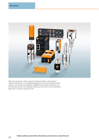 More than just sensors: The ifm group of companies offers a wide range of
solutions with IO-Link. On the following pages you will find an overview of all the
products summarized into categories. In addition to the system descriptions we
will also show you the most important features of the units. For more information
please visit us online at www.io-link.ifm
ifm sensors
28
Product selectors and further information can be found at: www.ifm.com
 