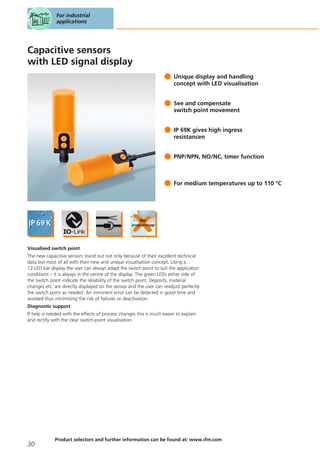 Capacitive sensors
with LED signal display
Unique display and handling
concept with LED visualisation
See and compensate
switch point movement
IP 69K gives high ingress
resistancen
PNP/NPN, NO/NC, timer function
For medium temperatures up to 110 °C
Visualised switch point
The new capacitive sensors stand out not only because of their excellent technical
data but most of all with their new and unique visualisation concept. Using a
12-LED bar display the user can always adapt the switch point to suit the application
conditions – it is always in the centre of the display. The green LEDs either side of
the switch point indicate the reliability of the switch point. Deposits, material
changes etc. are directly displayed on the sensor and the user can readjust perfectly
the switch point as needed. An imminent error can be detected in good time and
avoided thus minimising the risk of failures or deactivation.
Diagnostic support
If help is needed with the effects of process changes this is much easier to explain
and rectify with the clear switch-point visualisation.
For industrial
applications
30
Product selectors and further information can be found at: www.ifm.com
 