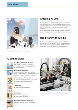 IO-Link features
4
Amazing IO-Link
ifm supplies the complete system from sensor to PLC.
IO-Link has been developed by leading sensor, actuator and
control manufacturers. The result is a standardised and field-
bus independent interface for automation. This provides the
user with point-to-point connections without complex
addressing.
Binary switches that used to be limited to simple switching
signals or analogue values have developed into smart sensors.
Head start with IO-Link
Today the user gets completely new options with IO-Link
sensors from ifm. The transfer of cyclical and acyclical data,
for example, as well as messages in both directions are im-
plemented. Furthermore IO-Link has a lot more to offer:
IO-Link features
No external influence of the signal
Data transfer is based on a 24 V signal.
Screened cables and associated grounding are
no longer necessary.
No measured value losses
The entire measured value transmission is
digital. Transmission that is prone to errors and
calculation of analogue signals is replaced.
Simple replacement of sensors
All sensor parameters are stored in the master
and transferred to the replaced unit.
Tamper free
No wrong settings by operators.
Identification
Only like for like replacement.
No wrong sensors accepted.
Wire-break detection / diagnostics
Wire-break or short-circuit is immediately
detected.
Intelligent sensors are the prerequisite for the digital factory.
 