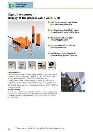 Capacitive sensors –
Display of the process value via IO-Link
High noise immunity guarantees
high operational reliability
Sensing range adjustable by means
of a potentiometer or pushbuttons
Plastic or metal housing for
different applications
Capacitive sensors for position
and level detection
Different mounting accessories
for tank and sight glass (bypass)
Capacitive sensors
Capacitive sensors are used for the non-contact detection of any objects as well as
for level monitoring. In contrast to inductive sensors, which only detect metallic
objects, capacitive sensors can also detect non-metallic materials.
Typical applications are in the wood, paper, glass, plastic, food and chemical
industries. In packaging systems, capacitive sensors might check the presence of
cardboard boxes, or monitor the medium level in a carton (e.g. full / empty check in
milk cartons). Another application is the detection of sheets of glass or wood panels
on a roller conveyor.
Parameter setting
The parameters can either be set via the buttons on the sensor or via IO-Link inter-
face. This can be done using the USB interface E30396 or a memory plug E30398.
The LINERECORDER SENSOR software also simplifies the monitoring of different
types of sensors.
For industrial
applications
32
Product selectors and further information can be found at: www.ifm.com
 