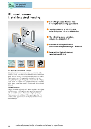 Ultrasonic sensors
in stainless steel housing
Robust high-grade stainless steel
housing for demanding applications
Sensing range up to 1.2 m in M18
cube design and 2.2 m in M18 design
The vibrating sound transducer
reduces the deposit of dirt
Retro-reflective operation for
orientation-independent object detection
Easy setting via teach button,
wire teach or IO-Link
The alternative for difficult surfaces
Ultrasonic sensors transmit and receive sound waves in the
ultrasonic range. The object to be detected reflects the sound
waves and the distance information is determined via time of
flight measurement. As opposed to photoelectric sensors
colour, transparency or the object’s surface shine do not play
a role. Blister packages in packaging technology or transparent
plastic bowls in the food industry, for example, can be reliably
detected.
High performance
The ifm ultrasonic sensors in M18 design provide a particularly
small blind zone and long sensing ranges which are usually
only achieved by sensors of a consid-erably larger design.
The sensors operate reliably with heavy soiling so that they
can be used in applications in which photoelectric sensors
meet their limits.
For industrial
applications
34
Product selectors and further information can be found at: www.ifm.com
 