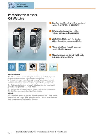 Photoelectric sensors
O6 WetLine
Stainless steel housing with protection
rating IP 65 / IP 67 / IP 68 / IP 69K
Diffuse reflection sensors with
reliable background suppression
Well-defined light spot for precise
object detection, no scattered light
Also available as through-beam or
retro-reflective system
Many functions can be set via IO-Link,
e.g. range and sensitivity
Best performance
The diffuse reflection sensors distinguish themselves by reliable background
suppression, even in case of highly reflective backgrounds.
A special feature is the automatic switch point adjustment that guarantees
reliable operation even in steam, smoke or highly reflective environments.
The WetLine series features a particularly robust stainless steel housing with
protection rating IP 65 / IP 67 / IP 68 / IP 69K.
The potentiometer with double sealing ensures maximum ingress resistance.
The flush front lens ensures cleaning without residues.
IO-Link
The O6 WetLine sensors are now also available as versions with IO-Link. Via this
interface, the user can set range, sensitivity, light-on / dark-on mode, switching
delay or deactivation of the operating elements.
For hygienic
and wet areas
38
Product selectors and further information can be found at: www.ifm.com
 
