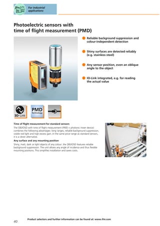 Photoelectric sensors with
time of flight measurement (PMD)
Reliable background suppression and
colour-independent detection
Shiny surfaces are detected reliably
(e.g. stainless steel)
Any sensor position, even an oblique
angle to the object
IO-Link integrated, e.g. for reading
the actual value
Time of flight measurement for standard sensors
The OID/O5D with time of flight measurement (PMD = photonic mixer device)
combines the following advantages: long ranges, reliable background suppression,
visible red light and high excess gain. In the same price range as standard sensors,
it is a clever alternative.
Any surface and any mounting position
Shiny, matt, dark or light objects of any colour: the OID/O5D features reliable
background suppression. The unit allows any angle of incidence and thus flexible
mounting positions. This simplifies installation and saves costs.
For industrial
applications
40
Product selectors and further information can be found at: www.ifm.com
 