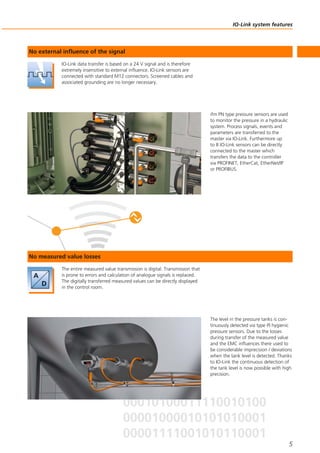 IO-Link system features
5
IO-Link data transfer is based on a 24 V signal and is therefore
extremely insensitive to external influence. IO-Link sensors are
connected with standard M12 connectors. Screened cables and
associated grounding are no longer necessary.
No external influence of the signal
ifm PN type pressure sensors are used
to monitor the pressure in a hydraulic
system. Process signals, events and
parameters are transferred to the
master via IO-Link. Furthermore up
to 8 IO-Link sensors can be directly
connected to the master which
transfers the data to the controller
via PROFINET, EtherCat, EtherNet/IP
or PROFIBUS.
The entire measured value transmission is digital. Transmission that
is prone to errors and calculation of analogue signals is replaced.
The digitally transferred measured values can be directly displayed
in the control room.
No measured value losses
The level in the pressure tanks is con-
tinuously detected via type PI hygienic
pressure sensors. Due to the losses
during transfer of the measured value
and the EMC influences there used to
be considerable imprecision / deviations
when the tank level is detected. Thanks
to IO-Link the continuous detection of
the tank level is now possible with high
precision.
 