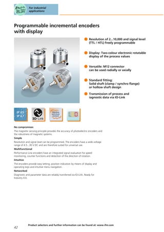Programmable incremental encoders
with display
Resolution of 2...10,000 and signal level
(TTL / HTL) freely programmable
Display: Two-colour electronic rotatable
display of the process values
Versatile: M12 connector
can be used radially or axially
Standard fitting:
Solid shaft (clamp / synchro flange)
or hollow shaft design
Transmission of process and
iagnostic data via IO-Link
No compromises
The magnetic sensing principle provides the accuracy of photoelectric encoders and
the robustness of magnetic systems.
Simple
Resolution and signal level can be programmed. The encoders have a wide voltage
range of 4.5...30 V DC and are therefore suited for universal use.
Multifunctional
Performance Line encoders have an integrated signal evaluation for speed
monitoring, counter functions and detection of the direction of rotation.
Intuitive
The encoders provide easy setting, position indication by means of display and
operating keys and intuitive menu navigation.
Networked
Diagnostic and parameter data are reliably transferred via IO-Link. Ready for
Industry 4.0.
For industrial
applications
42
Product selectors and further information can be found at: www.ifm.com
 