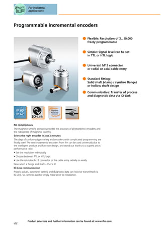 Programmable incremental encoders
Flexible: Resolution of 2...10,000
freely programmable
Simple: Signal level can be set
in TTL or HTL logic
Universal: M12 connector
or radial or axial cable entry
Standard fitting:
Solid shaft (clamp / synchro flange)
or hollow shaft design
Communicative: Transfer of process
and diagnostic data via IO-Link
No compromises
The magnetic sensing principle provides the accuracy of photoelectric encoders and
the robustness of magnetic systems.
Select the right encoder in just 2 minutes
The days of confusing type variety and encoders with complicated programming are
finally over! The new incremental encoders from ifm can be used universally due to
the intelligent product and function design, and stand out thanks to a superb price /
performance ratio:
• Set the resolution individually
• Choose between TTL or HTL logic
• Use the rotatable M12 connector or the cable entry radially or axially
Now select a flange and shaft – that’s it!
IO-Link communication
Process values, parameter setting and diagnostic data can now be transmitted via
IO-Link. So, settings can be simply made prior to installation.
For industrial
applications
44
Product selectors and further information can be found at: www.ifm.com
 