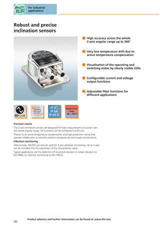 Robust and precise
inclination sensors
High accuracy across the whole
2-axis angular range up to 360°
Very low temperature drift due to
active temperature compensation
Visualisation of the operating and
switching states by clearly visible LEDs
Configurable current and voltage
output functions
Adjustable filter functions for
different applications
Precision counts
The 2-axis inclination sensors are designed for high measurement accuracies over
the whole angular range. All functions can be configured via IO-Link.
Thanks to an active temperature compensation and high protection rating they
operate reliably even at extreme ambient temperatures and rough environments.
Vibration monitoring
Alternatively, JN2200 can also be used for 3-axis vibration monitoring. Up to 3 axes
can be included into the calculation of the characteristic value.
Typical applications are the detection of structural vibration or tower vibration to
ISO 4866, or machine monitoring to ISO 10816.
For industrial
applications
46
Product selectors and further information can be found at: www.ifm.com
 