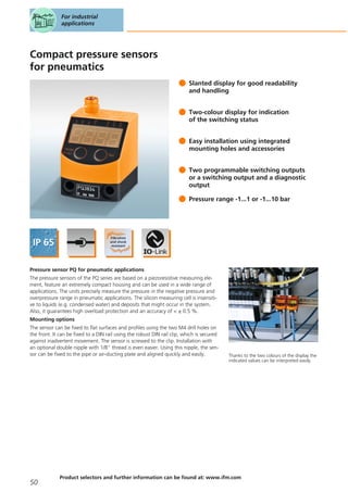 Compact pressure sensors
for pneumatics
Slanted display for good readability
and handling
Two-colour display for indication
of the switching status
Easy installation using integrated
mounting holes and accessories
Two programmable switching outputs
or a switching output and a diagnostic
output
Pressure range -1...1 or -1...10 bar
Pressure sensor PQ for pneumatic applications
The pressure sensors of the PQ series are based on a piezoresistive measuring ele-
ment, feature an extremely compact housing and can be used in a wide range of
applications. The units precisely measure the pressure in the negative pressure and
overpressure range in pneumatic applications. The silicon measuring cell is insensiti-
ve to liquids (e.g. condensed water) and deposits that might occur in the system.
Also, it guarantees high overload protection and an accuracy of < ± 0.5 %.
Mounting options
The sensor can be fixed to flat surfaces and profiles using the two M4 drill holes on
the front. It can be fixed to a DIN rail using the robust DIN rail clip, which is secured
against inadvertent movement. The sensor is screwed to the clip. Installation with
an optional double nipple with 1/8" thread is even easier. Using this nipple, the sen-
sor can be fixed to the pipe or air-ducting plate and aligned quickly and easily.
For industrial
applications
50
Product selectors and further information can be found at: www.ifm.com
Thanks to the two colours of the display the
indicated values can be interpreted easily.
 