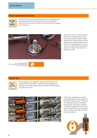 IO-Link features
6
The IO-Link master stores all parameters of the connected sensors.
After replacement the previous parameters are automatically
written to the new sensor. Looking up the required sensor settings
is not necessary.
Simple replacement of sensors
The LR level sensor is used to measure
the level on a hydraulic power pack.
The setting of all parameters and pro-
gramming of the switch points can be
made via two programming buttons or
IO-Link. During replacement the para-
meters are automatically copied to the
new sensor. They do not have to be
entered manually.
The standardised unit parameter setting allows locking of the
operating keys on the device. Therefore wrong settings by the
operators is no longer possible. Documentation of the parameters
is possible at any time.
Tamper free
The SD type compressed air meters
continuously detect the consumption of
the treated compressed air. Via IO-Link,
the measured values can be directly
processed for consumption metering.
Unintended readjustment of the para-
meters would lead to incorrect measure-
ments. Locking of the keys via IO-Link
prevents tampering.
 