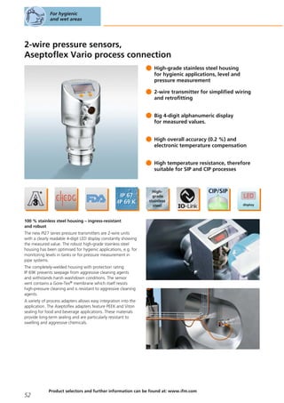 2-wire pressure sensors,
Aseptoflex Vario process connection
High-grade stainless steel housing
for hygienic applications, level and
pressure measurement
2-wire transmitter for simplified wiring
and retrofitting
Big 4-digit alphanumeric display
for measured values.
High overall accuracy (0.2 %) and
electronic temperature compensation
High temperature resistance, therefore
suitable for SIP and CIP processes
100 % stainless steel housing – ingress-resistant
and robust
The new PI27 series pressure transmitters are 2-wire units
with a clearly readable 4-digit LED display constantly showing
the measured value. The robust high-grade stainless steel
housing has been optimised for hygienic applications, e.g. for
monitoring levels in tanks or for pressure measurement in
pipe systems.
The completely-welded housing with protection rating
IP 69K prevents seepage from aggressive cleaning agents
and withstands harsh washdown conditions. The sensor
vent contains a Gore-Tex® membrane which itself resists
high-pressure cleaning and is resistant to aggressive cleaning
agents.
A variety of process adapters allows easy integration into the
application. The Aseptoflex adapters feature PEEK and Viton
sealing for food and beverage applications. These materials
provide long-term sealing and are particularly resistant to
swelling and aggressive chemicals.
For hygienic
and wet areas
52
Product selectors and further information can be found at: www.ifm.com
 