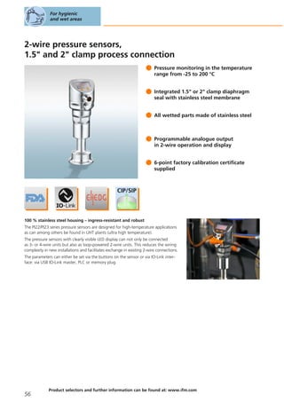 2-wire pressure sensors,
1.5" and 2" clamp process connection
Pressure monitoring in the temperature
range from -25 to 200 °C
Integrated 1.5" or 2" clamp diaphragm
seal with stainless steel membrane
All wetted parts made of stainless steel
Programmable analogue output
in 2-wire operation and display
6-point factory calibration certificate
supplied
100 % stainless steel housing – ingress-resistant and robust
The PI22/PI23 series pressure sensors are designed for high-temperature applications
as can among others be found in UHT plants (ultra high temperature).
The pressure sensors with clearly visible LED display can not only be connected
as 3- or 4-wire units but also as loop-powered 2-wire units. This reduces the wiring
complexity in new installations and facilitates exchange in existing 2-wire connections.
The parameters can either be set via the buttons on the sensor or via IO-Link inter-
face: via USB IO-Link master, PLC or memory plug.
For hygienic
and wet areas
56
Product selectors and further information can be found at: www.ifm.com
 