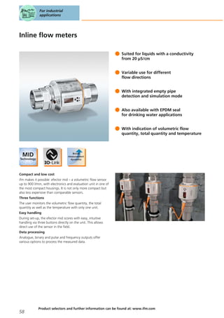 Inline flow meters
Suited for liquids with a conductivity
from 20 μS/cm
Variable use for different
flow directions
With integrated empty pipe
detection and simulation mode
Also available with EPDM seal
for drinking water applications
With indication of volumetric flow
quantity, total quantity and temperature
Compact and low cost
ifm makes it possible: efector mid – a volumetric flow sensor
up to 900 l/min, with electronics and evaluation unit in one of
the most compact housings. It is not only more compact but
also less expensive than comparable sensors.
Three functions
The user monitors the volumetric flow quantity, the total
quantity as well as the temperature with only one unit.
Easy handling
During set-up, the efector mid scores with easy, intuitive
handling via three buttons directly on the unit. This allows
direct use of the sensor in the field.
Data processing
Analogue, binary and pulse and frequency outputs offer
various options to process the measured data.
For industrial
applications
58
Product selectors and further information can be found at: www.ifm.com
 