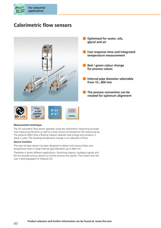 Calorimetric flow sensors
Optimised for water, oils,
glycol and air
Fast response time and integrated
temperature measurement
Red / green colour change
for process values
Internal pipe diameter selectable
from 15...400 mm
The process connection can be
rotated for optimum alignment
Measurement technique
The SA volumetric flow sensor operates using the calorimetric measuring principle.
Two measuring elements as well as a heat source are located on the measuring tip.
The physical effect that a flowing medium absorbs heat energy and conducts it
away is used. The resulting temperature change is an indication of flow.
Device function
The new SA-type sensor has been designed to detect and measure flow and
temperature even in large internal pipe diameters up to 400 mm.
Therefore it serves different applications. Switching outputs, analogue signals and
IO-Link provide various options to further process the signals. That means that the
user is best-equipped for Industry 4.0.
For industrial
applications
60
Product selectors and further information can be found at: www.ifm.com
 