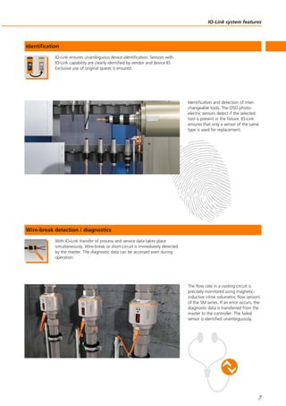 IO-Link system features
7
IO-Link ensures unambiguous device identification. Sensors with
IO-Link capability are clearly identified by vendor and device ID.
Exclusive use of original spares is ensured.
Identification
Identification and detection of inter-
changeable tools. The O5D photo-
electric sensors detect if the selected
tool is present in the fixture. IO-Link
ensures that only a sensor of the same
type is used for replacement.
With IO-Link transfer of process and service data takes place
simultaneously. Wire-break or short-circuit is immediately detected
by the master. The diagnostic data can be accessed even during
operation.
Wire-break detection / diagnostics
The flow rate in a cooling circuit is
precisely monitored using magnetic-
inductive inline volumetric flow sensors
of the SM series. If an error occurs, the
diagnostic data is transferred from the
master to the controller. The failed
sensor is identified unambiguously.
 