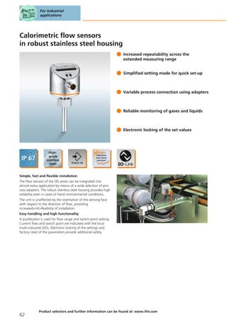 Calorimetric flow sensors
in robust stainless steel housing
Increased repeatability across the
extended measuring range
Simplified setting mode for quick set-up
Variable process connection using adapters
Reliable monitoring of gases and liquids
Electronic locking of the set values
Simple, fast and flexible installation
The flow sensors of the SI5 series can be integrated into
almost every application by means of a wide selection of pro-
cess adapters. The robust stainless steel housing provides high
reliability even in cases of harsh environmental conditions.
The unit is unaffected by the orientation of the sensing face
with respect to the direction of flow, providing
increased<nl/>flexibility of installation.
Easy handling and high functionality
A pushbutton is used for flow range and switch point setting.
Current flow and switch point are indicated with the local
multi-coloured LEDs. Electronic locking of the settings and
factory reset of the parameters provide additional safety.
For industrial
applications
62
Product selectors and further information can be found at: www.ifm.com
 
