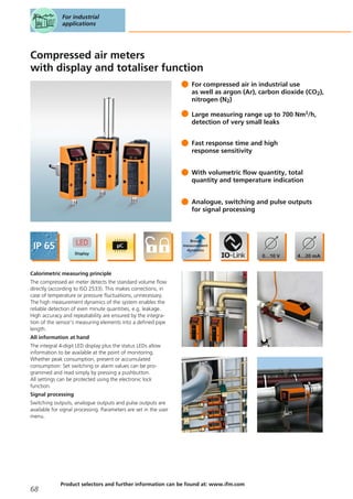 Compressed air meters
with display and totaliser function
For compressed air in industrial use
as well as argon (Ar), carbon dioxide (CO2),
nitrogen (N2)
Large measuring range up to 700 Nm3/h,
detection of very small leaks
Fast response time and high
response sensitivity
With volumetric flow quantity, total
quantity and temperature indication
Analogue, switching and pulse outputs
for signal processing
Calorimetric measuring principle
The compressed air meter detects the standard volume flow
directly (according to ISO 2533). This makes corrections, in
case of temperature or pressure fluctuations, unnecessary.
The high measurement dynamics of the system enables the
reliable detection of even minute quantities, e.g. leakage.
High accuracy and repeatability are ensured by the integra-
tion of the sensor's measuring elements into a defined pipe
length.
All information at hand
The integral 4-digit LED display plus the status LEDs allow
information to be available at the point of monitoring.
Whether peak consumption, present or accumulated
consumption: Set switching or alarm values can be pro-
grammed and read simply by pressing a pushbutton.
All settings can be protected using the electronic lock
function.
Signal processing
Switching outputs, analogue outputs and pulse outputs are
available for signal processing. Parameters are set in the user
menu.
For industrial
applications
68
Product selectors and further information can be found at: www.ifm.com
 