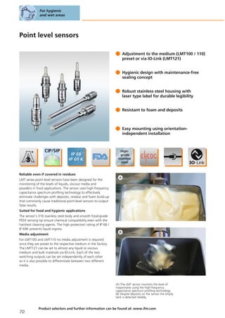 Point level sensors
Adjustment to the medium (LMT100 / 110)
preset or via IO-Link (LMT121)
Hygienic design with maintenance-free
sealing concept
Robust stainless steel housing with
laser type label for durable legibility
Resistant to foam and deposits
Easy mounting using orientation-
independent installation
Reliable even if covered in residues
LMT series point level sensors have been designed for the
monitoring of the levels of liquids, viscous media and
powders in food applications. The sensor uses high-frequency
capacitance spectrum profiling technology to effectively
eliminate challenges with deposits, residue and foam build-up
that commonly cause traditional point-level sensors to output
false results.
Suited for food and hygienic applications
The sensor’s 316 stainless steel body and smooth food-grade
PEEK sensing tip ensure chemical compatibility even with the
harshest cleaning agents. The high protection rating of IP 68 /
IP 69K prevents liquid ingress.
Media adjustment
For LMT100 and LMT110 no media adjustment is required
since they are preset to the respective medium in the factory.
The LMT121 can be set to almost any liquid or viscous
medium and bulk materials via IO-Link. Each of the two
switching outputs can be set independently of each other
so it is also possible to differentiate between two different
media.
(A) The LMT sensor monitors the level of
mayonnaise using the high-frequency
capacitance spectrum profiling technology.
(B) Despite deposits on the sensor the empty
tank is detected reliably.
For hygienic
and wet areas
70
Product selectors and further information can be found at: www.ifm.com
 