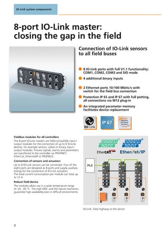IO-Link system components
8
Connection of IO-Link sensors
to all field buses
PLC
Fieldbus modules for all controllers
The 8-port IO-Link masters are field-compatible input /
output modules for the connection of up to 8 IO-Link
devices, for example sensors, valves or binary input /
output modules. Process signals, events and parameters
are transferred to the controller via PROFINET,
EtherCat, Ethernet/IP or PROFIBUS.
Connection of sensors and actuators
Up to 8 IO-Link sensors can be connected. Four of the
eight ports are designed as B ports and supply auxiliary
energy for the connection of IO-Link actuators.
The total current consumption per module can total up
to 12 A.
Robust field device
The modules allow use in a wide temperature range
of -25...60 °C. The high EMC and the robust mechanics
guarantee high availability even in difficult environments.
8 IO-Link ports with full V1.1 functionality:
COM1, COM2, COM3 and SIO mode
4 additional binary inputs
2 Ethernet ports 10/100 Mbits/s with
switch for the field bus connection
Protection IP 65 and IP 67 with full potting,
all connections via M12 plug-in
An integrated parameter memory
facilitates device replacement
8-port IO-Link master:
closing the gap in the field
IO-Link: Data highway to the sensor
 